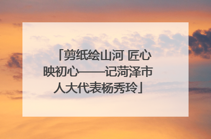 剪纸绘山河 匠心映初心——记菏泽市人大代表杨秀玲