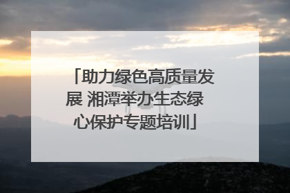 助力绿色高质量发展 湘潭举办生态绿心保护专题培训