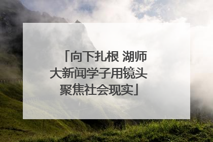 向下扎根 湖师大新闻学子用镜头聚焦社会现实