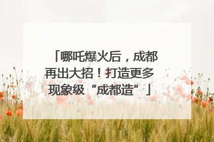 哪吒爆火后，成都再出大招！打造更多现象级“成都造”
