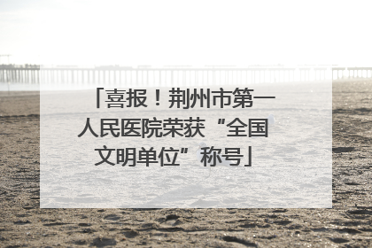 喜报！荆州市第一人民医院荣获“全国文明单位”称号