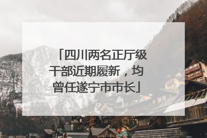 四川两名正厅级干部近期履新，均曾任遂宁市市长