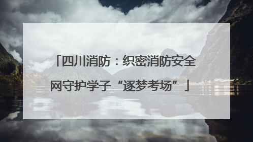 四川消防：织密消防安全网守护学子“逐梦考场”