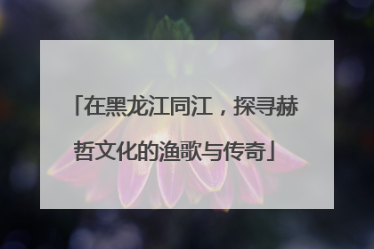 在黑龙江同江，探寻赫哲文化的渔歌与传奇