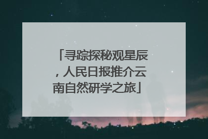 寻踪探秘观星辰，人民日报推介云南自然研学之旅