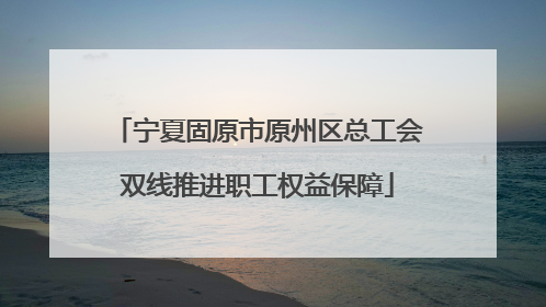 宁夏固原市原州区总工会双线推进职工权益保障