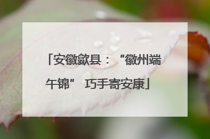安徽歙县：“徽州端午锦” 巧手寄安康