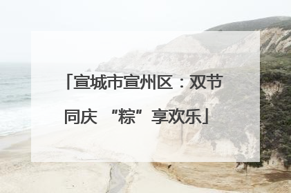 宣城市宣州区：双节同庆 “粽”享欢乐