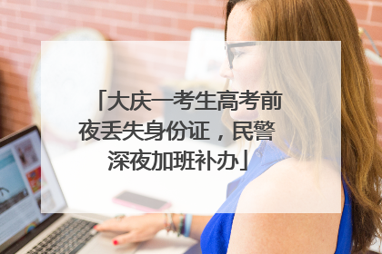 大庆一考生高考前夜丢失身份证，民警深夜加班补办
