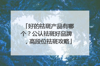 好的祛斑产品有哪个？公认祛斑好品牌，高段位祛斑攻略