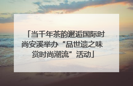 当千年茶韵邂逅国际时尚安溪举办“品世遗之味 赏时尚潮流”活动