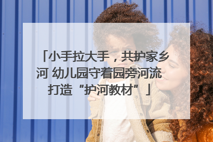 小手拉大手，共护家乡河 幼儿园守着园旁河流打造“护河教材”
