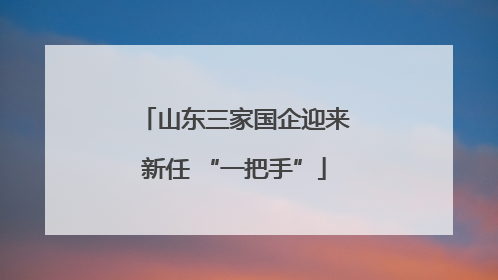 山东三家国企迎来新任 “一把手”