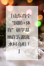 山东首个“国防+体育”研学基地在沂源流水村亮相！
