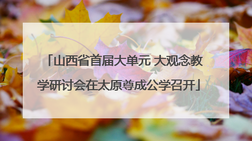 山西省首届大单元 大观念教学研讨会在太原尊成公学召开