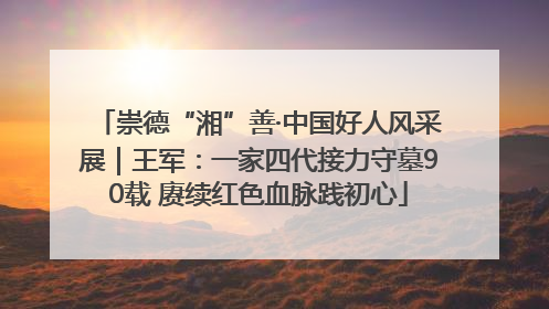 崇德“湘”善·中国好人风采展｜王军：一家四代接力守墓90载 赓续红色血脉践初心
