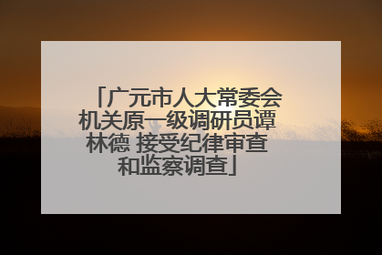 广元市人大常委会机关原一级调研员谭林德 接受纪律审查和监察调查
