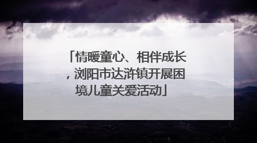 情暖童心、相伴成长，浏阳市达浒镇开展困境儿童关爱活动