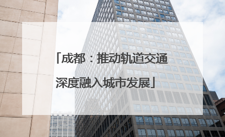 成都：推动轨道交通深度融入城市发展