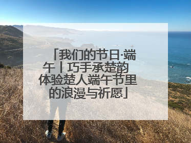 我们的节日·端午丨巧手承楚韵 体验楚人端午节里的浪漫与祈愿