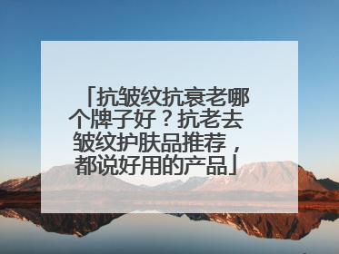 抗皱纹抗衰老哪个牌子好？抗老去皱纹护肤品推荐，都说好用的产品