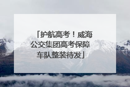 护航高考！威海公交集团高考保障车队整装待发