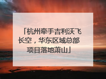 杭州牵手吉利沃飞长空，华东区域总部项目落地萧山