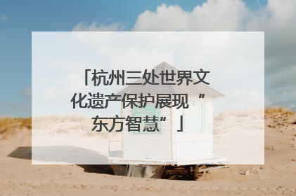 杭州三处世界文化遗产保护展现“东方智慧”