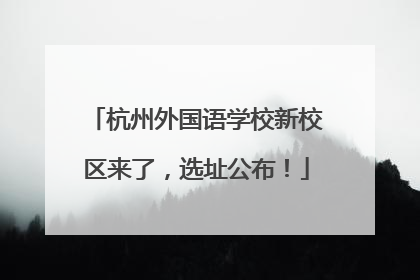 杭州外国语学校新校区来了，选址公布！
