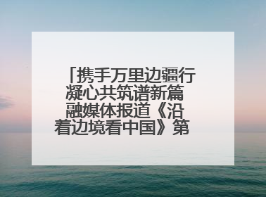 携手万里边疆行 凝心共筑谱新篇 融媒体报道《沿着边境看中国》第二季 在广西东兴正式启动