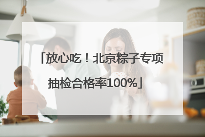 放心吃！北京粽子专项抽检合格率100%