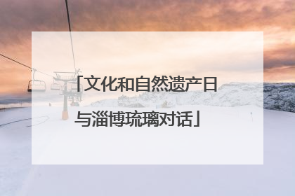 文化和自然遗产日与淄博琉璃对话