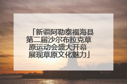 新疆阿勒泰福海县第二届沙尔布拉克草原运动会盛大开幕 展现草原文化魅力