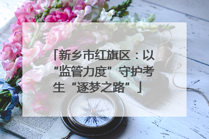 新乡市红旗区：以“监管力度”守护考生“逐梦之路”