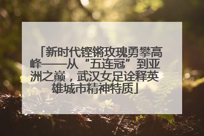 新时代铿锵玫瑰勇攀高峰——从“五连冠”到亚洲之巅，武汉女足诠释英雄城市精神特质
