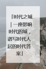 时代之城｜一座影响时代的城，谱写时代人居的时代答案