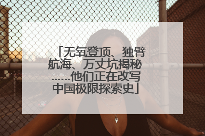 无氧登顶、独臂航海、万丈坑揭秘……他们正在改写中国极限探索史