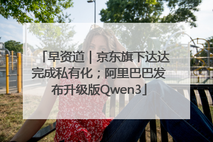 早资道｜京东旗下达达完成私有化；阿里巴巴发布升级版Qwen3
