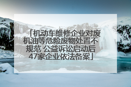 机动车维修企业对废机油等危险废物处置不规范 公益诉讼启动后47家企业依法备案