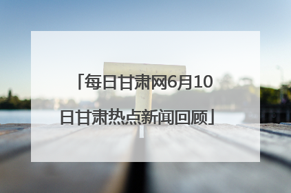 每日甘肃网6月10日甘肃热点新闻回顾