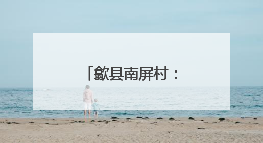 歙县南屏村：和美乡村建设的璀璨明珠