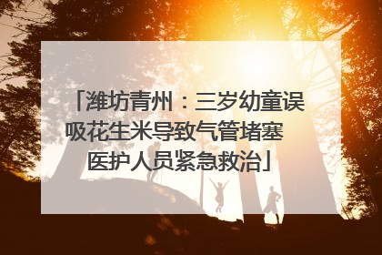潍坊青州：三岁幼童误吸花生米导致气管堵塞 医护人员紧急救治