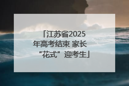 江苏省2025年高考结束 家长“花式”迎考生