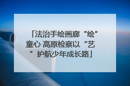 法治手绘画廊“绘”童心 高原检察以“艺”护航少年成长路