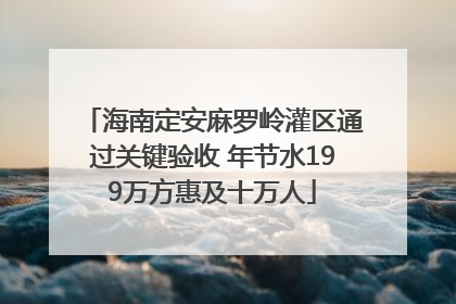 海南定安麻罗岭灌区通过关键验收 年节水199万方惠及十万人