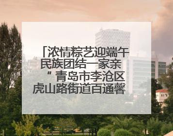 浓情粽艺迎端午 民族团结一家亲“ 青岛市李沧区虎山路街道百通馨苑社区举办“我们的节日·端午“主题活动