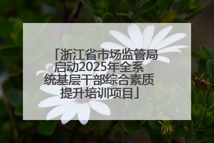 浙江省市场监管局启动2025年全系统基层干部综合素质提升培训项目