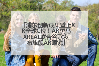 浦东创新成果登上XR全球C位！AR黑马XREAL联合谷歌发布旗舰AR眼镜