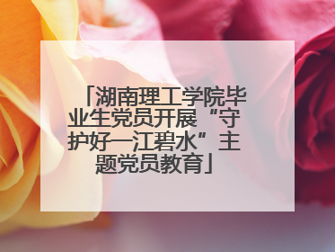 湖南理工学院毕业生党员开展“守护好一江碧水”主题党员教育