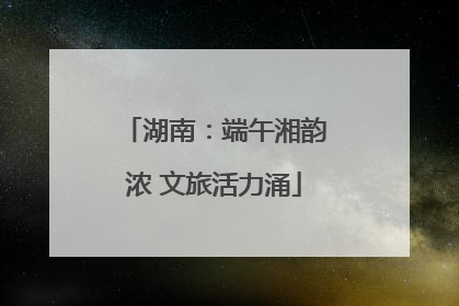 湖南：端午湘韵浓 文旅活力涌